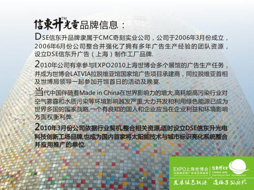 5.DSE信东升品牌隶属于CMC奇刻实业公司,公司于2006年3月份成立,2006年6月份公司整合并强化了拥有多年广告生产经验的团队资源,设立DSE信东升广告品牌.光伏建筑/光伏建筑一体化/建筑光伏一体化/